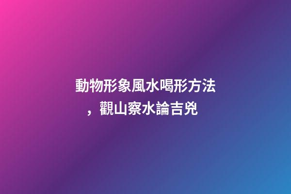 動物形象風水喝形方法，觀山察水論吉兇